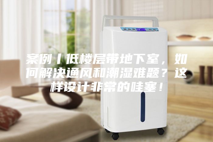案例丨低樓層帶地下室,如何解決通風和潮濕難題?這樣設計非常的哇塞!
